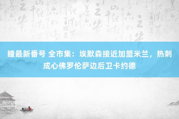 瞳最新番号 全市集:埃默森接近加盟米兰,热刺成心佛罗伦萨边后卫卡约德