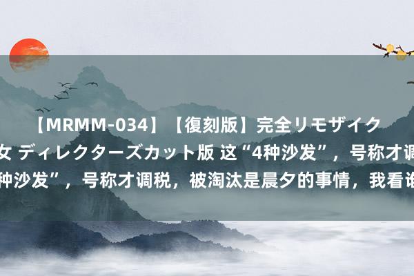 【MRMM-034】【復刻版】完全リモザイク 白石ひとみの奥様は魔女 ディレクターズカット版 这“4种沙发”，号称才调税，被淘汰是晨夕的事情，我看谁还买？