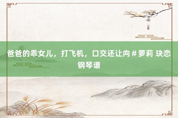 爸爸的乖女儿,打飞机,口交还让禸#萝莉 玦恋钢琴谱