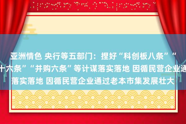 亚洲情色 央行等五部门：捏好“科创板八条”“处事当代化产业体系十六条”“并购六条”等计谋落实落地 因循民营企业通过老本市集发展壮大