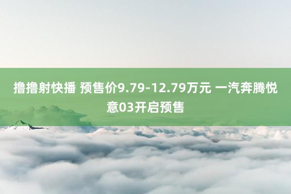 撸撸射快播 预售价9.79-12.79万元 一汽奔腾悦意03开启预售