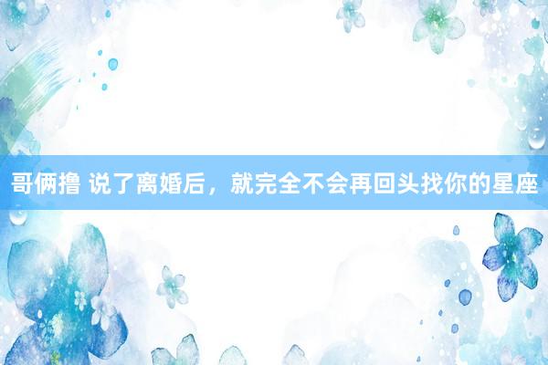 哥俩撸 说了离婚后，就完全不会再回头找你的星座