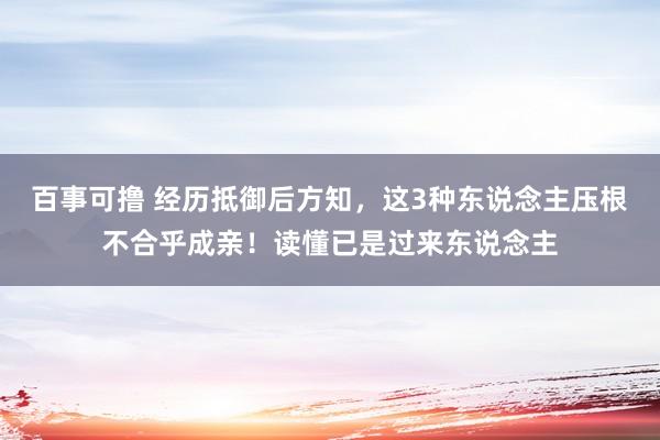 百事可撸 经历抵御后方知，这3种东说念主压根不合乎成亲！读懂已是过来东说念主