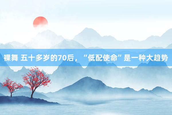 裸舞 五十多岁的70后，“低配使命”是一种大趋势