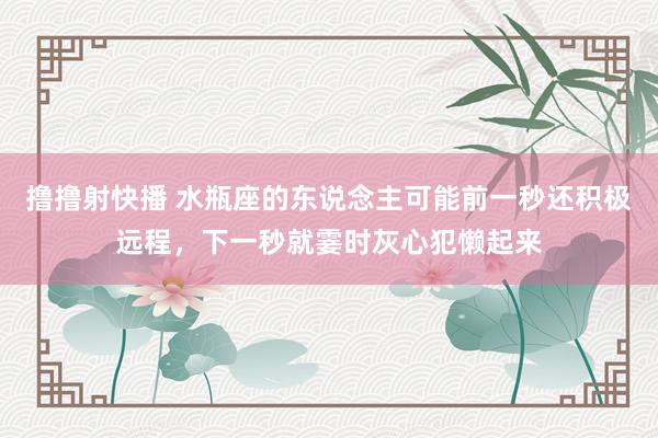 撸撸射快播 水瓶座的东说念主可能前一秒还积极远程，下一秒就霎时灰心犯懒起来