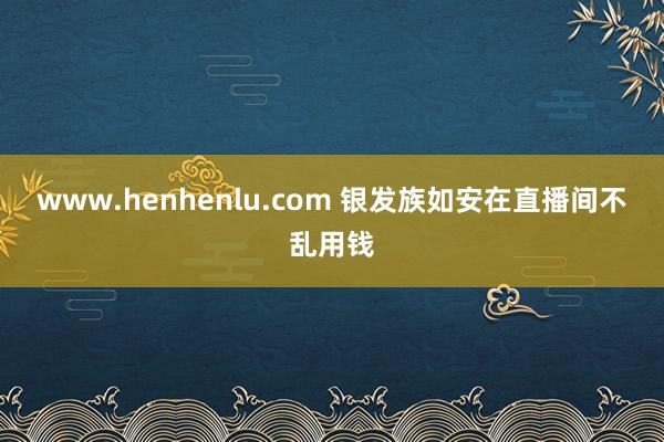 www.henhenlu.com 银发族如安在直播间不乱用钱