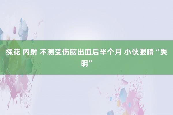 探花 内射 不测受伤脑出血后半个月 小伙眼睛“失明”