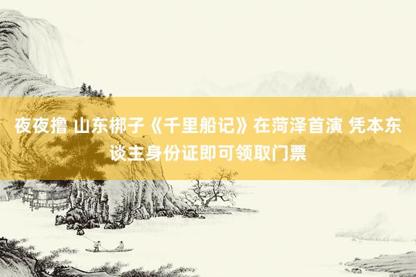 夜夜撸 山东梆子《千里船记》在菏泽首演 凭本东谈主身份证即可领取门票