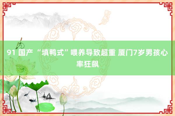 91 国产 “填鸭式”喂养导致超重 厦门7岁男孩心率狂飙