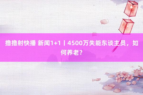 撸撸射快播 新闻1+1丨4500万失能东谈主员，如何养老？