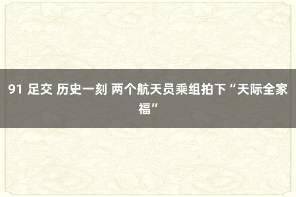 91 足交 历史一刻 两个航天员乘组拍下“天际全家福”