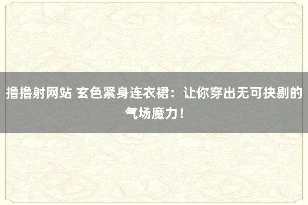 撸撸射网站 玄色紧身连衣裙：让你穿出无可抉剔的气场魔力！