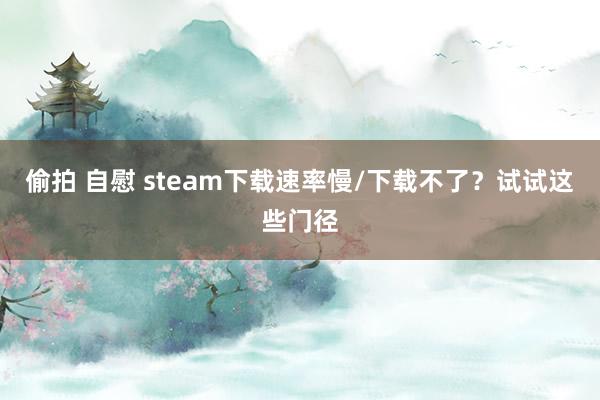 偷拍 自慰 steam下载速率慢/下载不了？试试这些门径