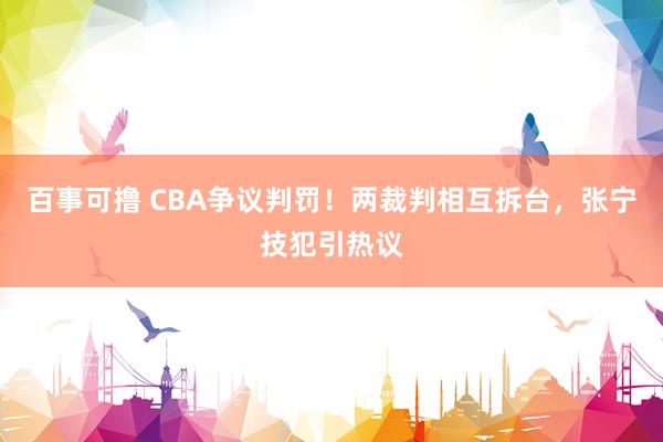 百事可撸 CBA争议判罚！两裁判相互拆台，张宁技犯引热议