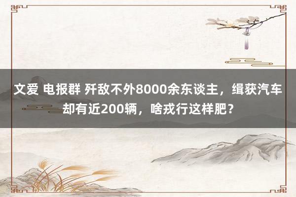 文爱 电报群 歼敌不外8000余东谈主，缉获汽车却有近200辆，啥戎行这样肥？