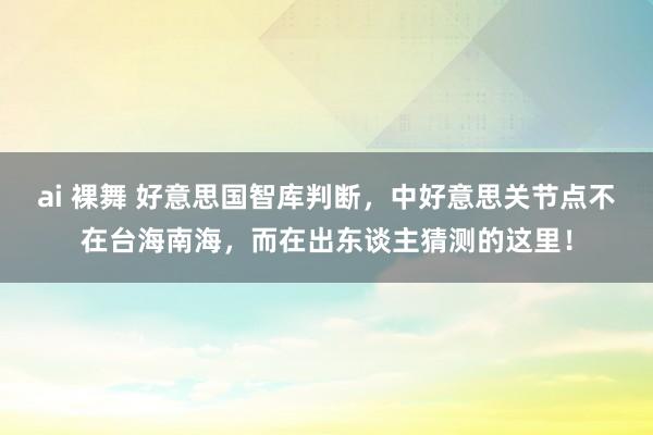 ai 裸舞 好意思国智库判断，中好意思关节点不在台海南海，而在出东谈主猜测的这里！