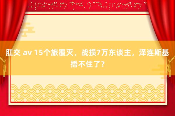 肛交 av 15个旅覆灭，战损7万东谈主，泽连斯基捂不住了？