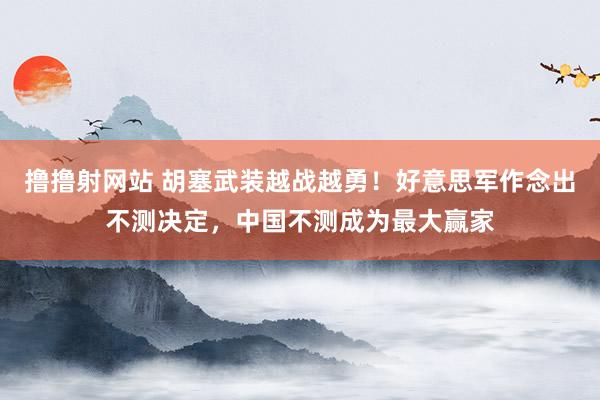 撸撸射网站 胡塞武装越战越勇！好意思军作念出不测决定，中国不测成为最大赢家