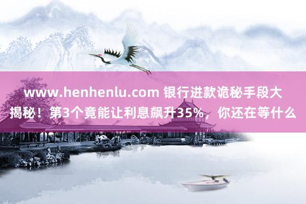 www.henhenlu.com 银行进款诡秘手段大揭秘！第3个竟能让利息飙升35%，你还在等什么