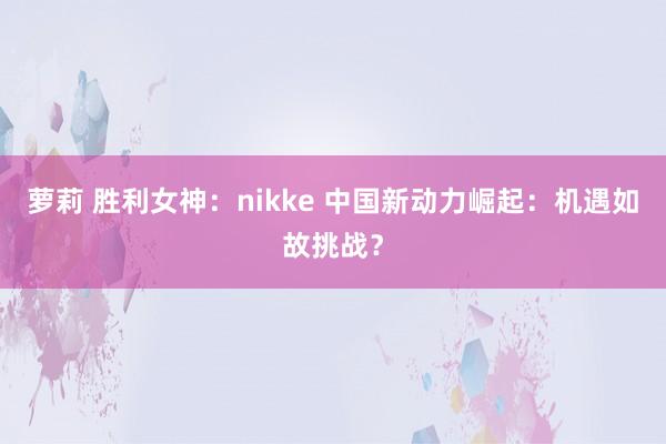 萝莉 胜利女神：nikke 中国新动力崛起：机遇如故挑战？