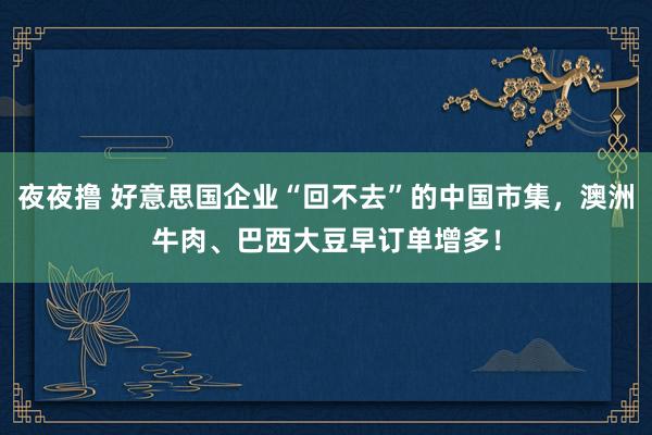 夜夜撸 好意思国企业“回不去”的中国市集，澳洲牛肉、巴西大豆早订单增多！