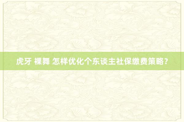 虎牙 裸舞 怎样优化个东谈主社保缴费策略？
