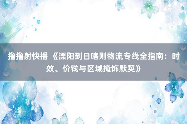 撸撸射快播 《溧阳到日喀则物流专线全指南：时效、价钱与区域掩饰默契》