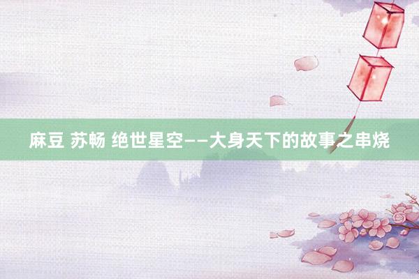 麻豆 苏畅 绝世星空——大身天下的故事之串烧