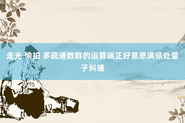 走光 偷拍 多疏通数群的运算端正好意思满惩处量子纠缠