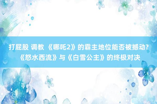 打屁股 调教 《哪吒2》的霸主地位能否被撼动? 《怒水西流》与《白雪公主》的终极对决