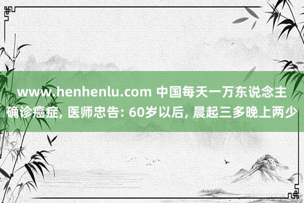 www.henhenlu.com 中国每天一万东说念主确诊癌症， 医师忠告: 60岁以后， 晨起三多晚上两少