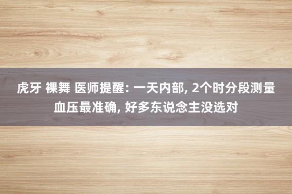 虎牙 裸舞 医师提醒: 一天内部， 2个时分段测量血压最准确， 好多东说念主没选对