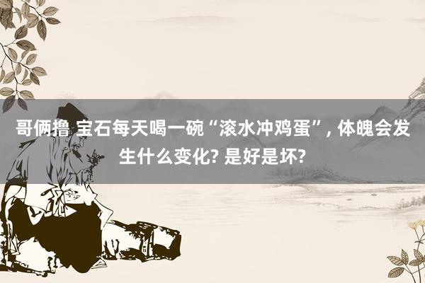 哥俩撸 宝石每天喝一碗“滚水冲鸡蛋”， 体魄会发生什么变化? 是好是坏?