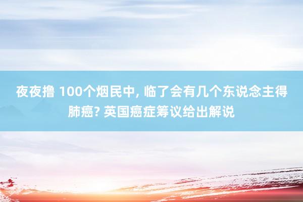 夜夜撸 100个烟民中， 临了会有几个东说念主得肺癌? 英国癌症筹议给出解说
