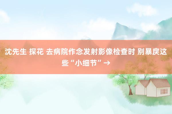 沈先生 探花 去病院作念发射影像检查时 别暴戾这些“小细节”→