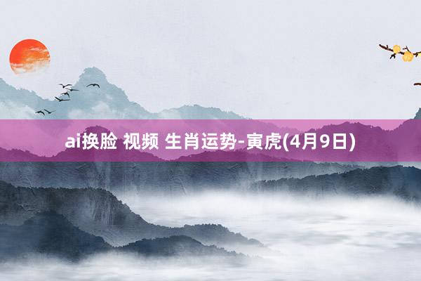 ai换脸 视频 生肖运势-寅虎(4月9日)