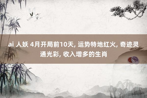 ai 人妖 4月开局前10天， 运势特地红火， 奇迹灵通光彩， 收入增多的生肖