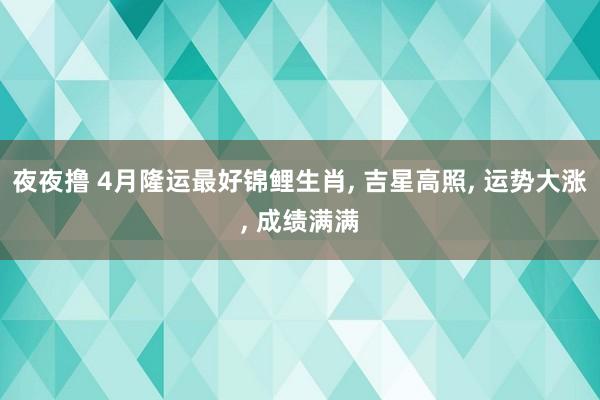 夜夜撸 4月隆运最好锦鲤生肖， 吉星高照， 运势大涨， 成绩满满