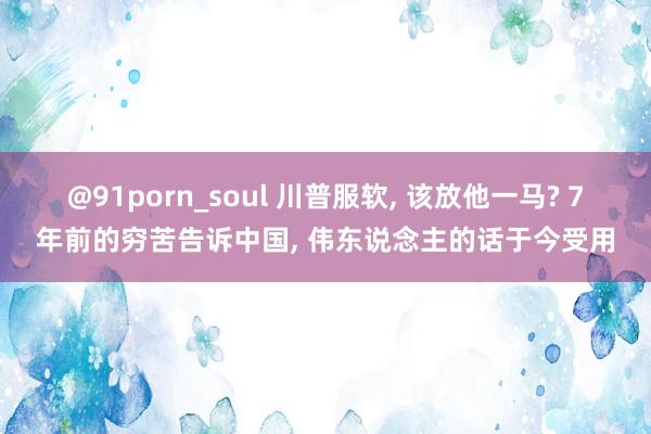 @91porn_soul 川普服软， 该放他一马? 7年前的穷苦告诉中国， 伟东说念主的话于今受用