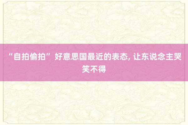“自拍偷拍” 好意思国最近的表态， 让东说念主哭笑不得