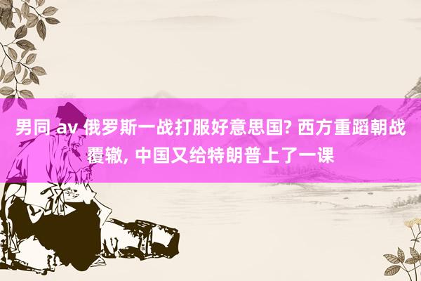 男同 av 俄罗斯一战打服好意思国? 西方重蹈朝战覆辙， 中国又给特朗普上了一课