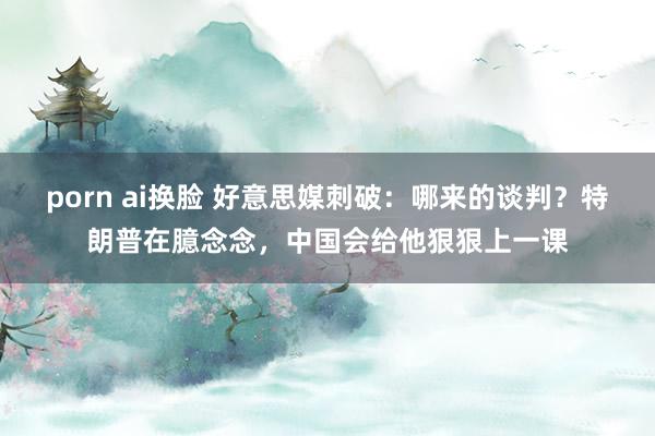 porn ai换脸 好意思媒刺破：哪来的谈判？特朗普在臆念念，中国会给他狠狠上一课