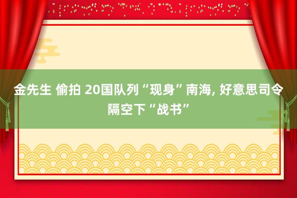 金先生 偷拍 20国队列“现身”南海， 好意思司令隔空下“战书”