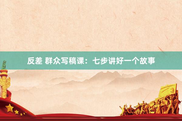 反差 群众写稿课：七步讲好一个故事
