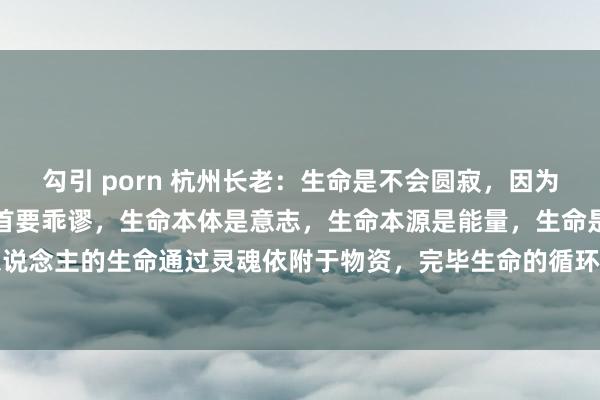 勾引 porn 杭州长老:生命是不会圆寂,因为科学对生命的相识产生了首要乖谬,生命本体是意志,生命本源是能量,生命是灵魂边幅存在。东说念主的生命通过灵魂依附于物资,完毕生命的循环投胎,完毕生命不朽,时辰不朽,这是生命...