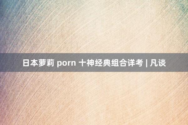 日本萝莉 porn 十神经典组合详考 | 凡谈