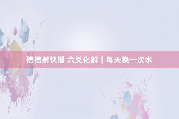 撸撸射快播 六爻化解｜每天换一次水