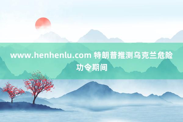www.henhenlu.com 特朗普推测乌克兰危险功令期间