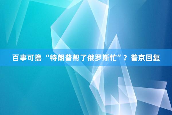 百事可撸 “特朗普帮了俄罗斯忙”？普京回复