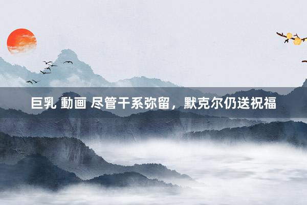 巨乳 動画 尽管干系弥留，默克尔仍送祝福
